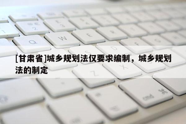 [甘肃省]城乡规划法仅要求编制，城乡规划法的制定
