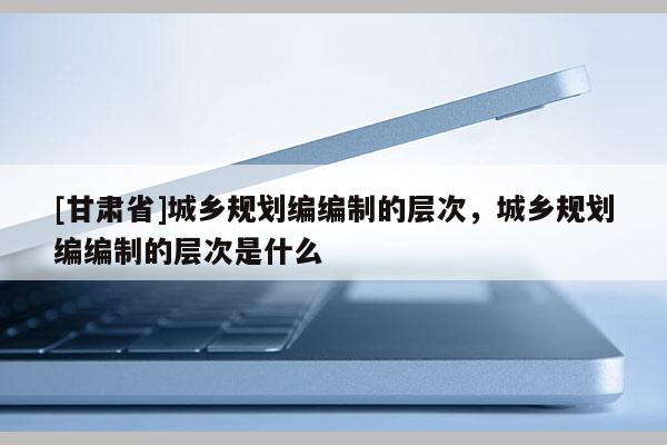 [甘肃省]城乡规划编编制的层次，城乡规划编编制的层次是什么