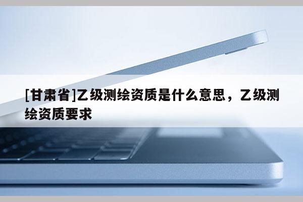 [甘肃省]乙级测绘资质是什么意思，乙级测绘资质要求