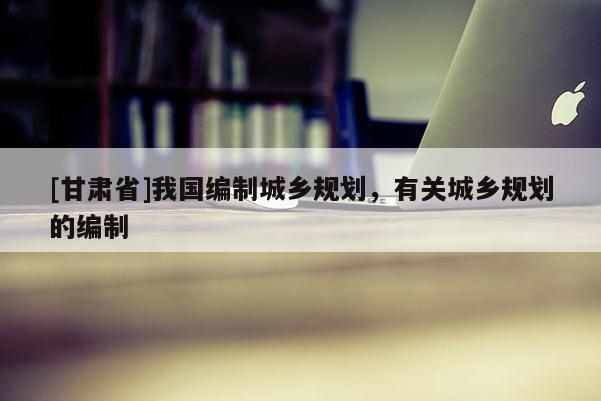 [甘肃省]我国编制城乡规划，有关城乡规划的编制