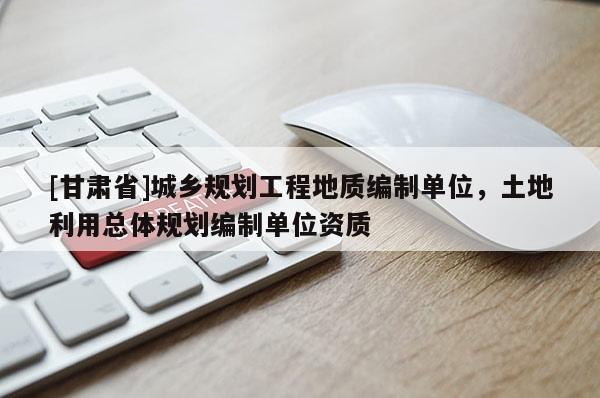 [甘肃省]城乡规划工程地质编制单位，土地利用总体规划编制单位资质