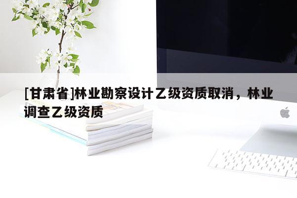 [甘肃省]林业勘察设计乙级资质取消，林业调查乙级资质
