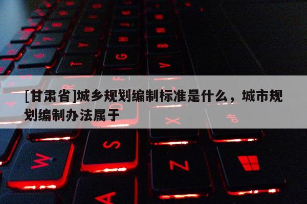 [甘肃省]城乡规划编制标准是什么，城市规划编制办法属于