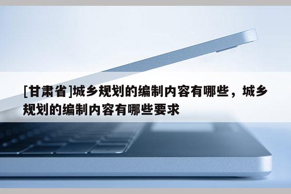 [甘肃省]城乡规划的编制内容有哪些，城乡规划的编制内容有哪些要求