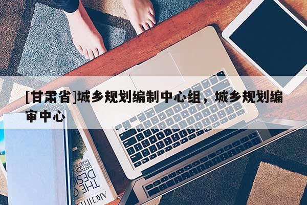 [甘肃省]城乡规划编制中心组，城乡规划编审中心
