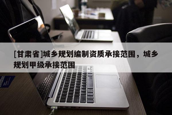 [甘肃省]城乡规划编制资质承接范围，城乡规划甲级承接范围