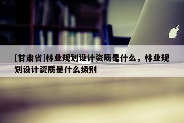 [甘肃省]林业规划设计资质是什么，林业规划设计资质是什么级别