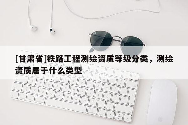 [甘肃省]铁路工程测绘资质等级分类，测绘资质属于什么类型