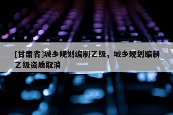 [甘肃省]城乡规划编制乙级，城乡规划编制乙级资质取消