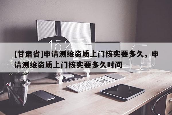 [甘肃省]申请测绘资质上门核实要多久，申请测绘资质上门核实要多久时间