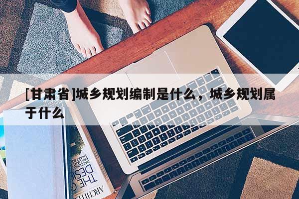 [甘肃省]城乡规划编制是什么，城乡规划属于什么