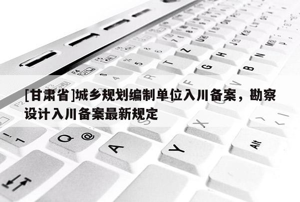 [甘肃省]城乡规划编制单位入川备案，勘察设计入川备案最新规定