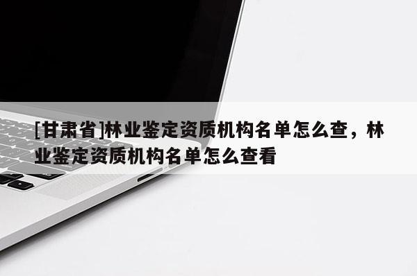 [甘肃省]林业鉴定资质机构名单怎么查，林业鉴定资质机构名单怎么查看