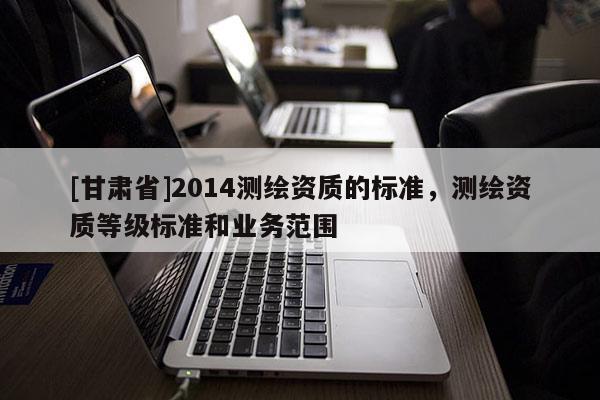 [甘肃省]2014测绘资质的标准，测绘资质等级标准和业务范围