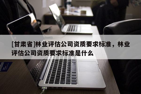 [甘肃省]林业评估公司资质要求标准，林业评估公司资质要求标准是什么