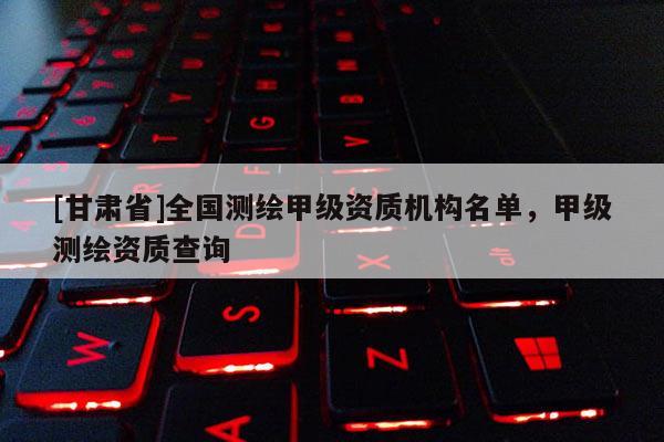 [甘肃省]全国测绘甲级资质机构名单，甲级测绘资质查询