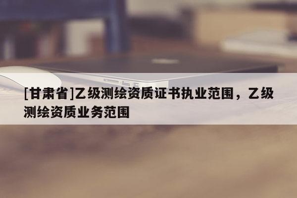 [甘肃省]乙级测绘资质证书执业范围，乙级测绘资质业务范围