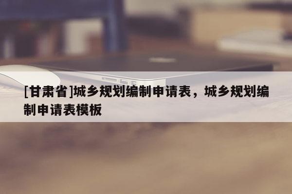 [甘肃省]城乡规划编制申请表，城乡规划编制申请表模板