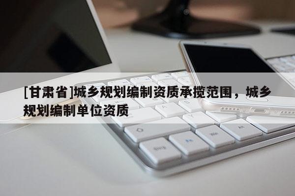 [甘肃省]城乡规划编制资质承揽范围，城乡规划编制单位资质