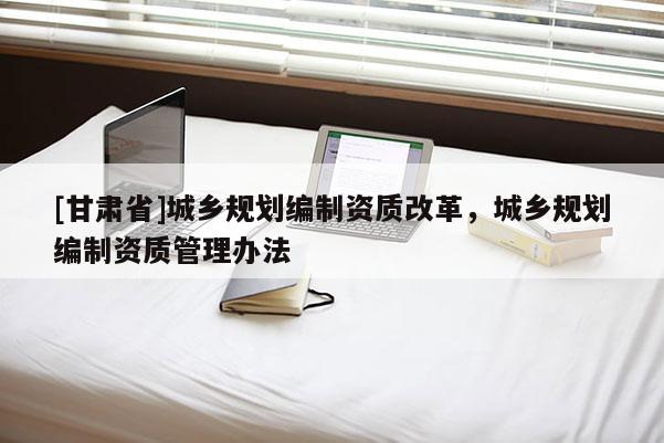 [甘肃省]城乡规划编制资质改革，城乡规划编制资质管理办法