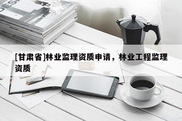 [甘肃省]林业监理资质申请，林业工程监理资质