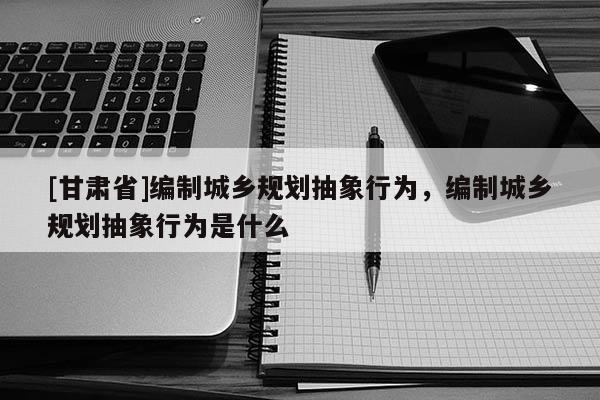 [甘肃省]编制城乡规划抽象行为，编制城乡规划抽象行为是什么
