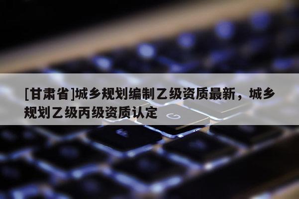 [甘肃省]城乡规划编制乙级资质最新，城乡规划乙级丙级资质认定
