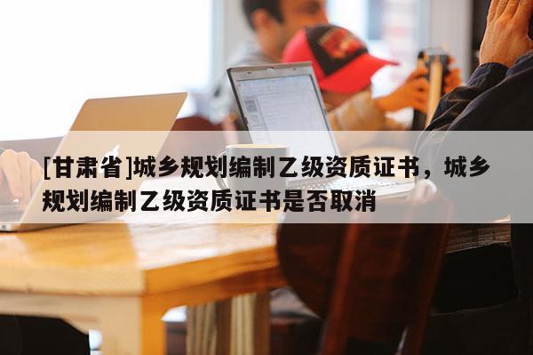 [甘肃省]城乡规划编制乙级资质证书，城乡规划编制乙级资质证书是否取消