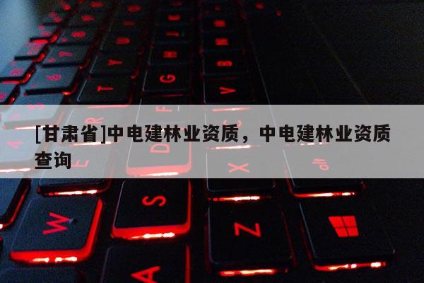 [甘肃省]中电建林业资质，中电建林业资质查询