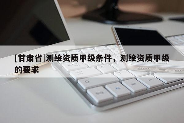 [甘肃省]测绘资质甲级条件，测绘资质甲级的要求
