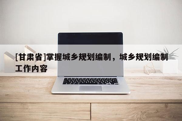 [甘肃省]掌握城乡规划编制，城乡规划编制工作内容