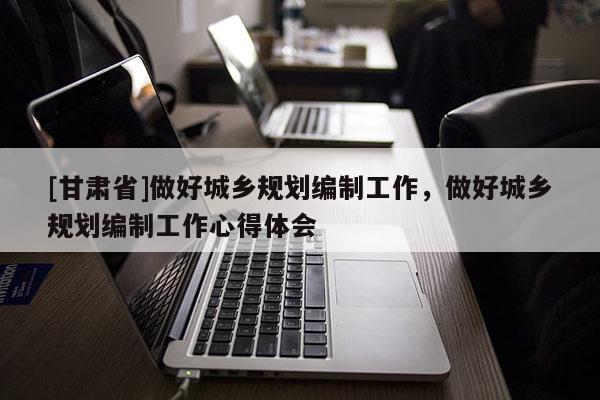 [甘肃省]做好城乡规划编制工作，做好城乡规划编制工作心得体会