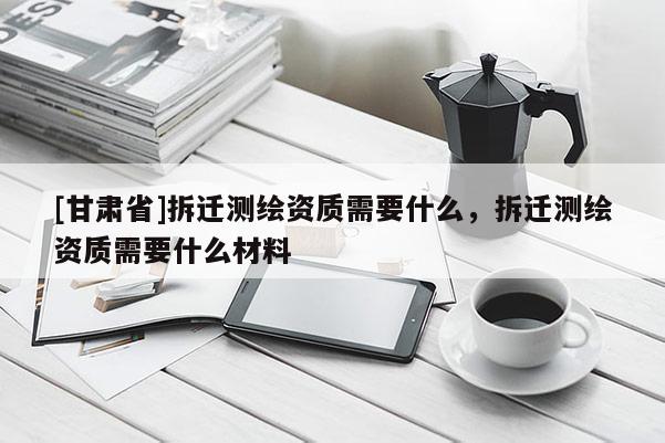 [甘肃省]拆迁测绘资质需要什么，拆迁测绘资质需要什么材料