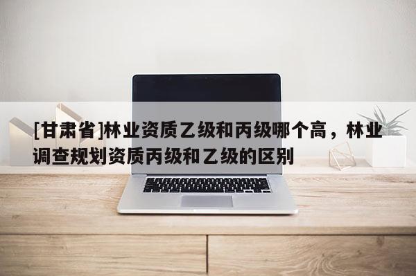 [甘肃省]林业资质乙级和丙级哪个高，林业调查规划资质丙级和乙级的区别