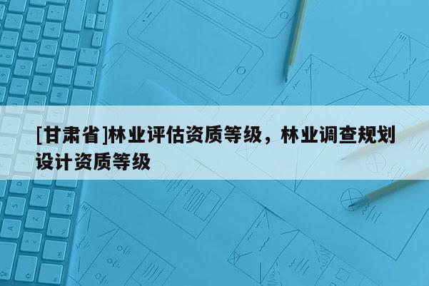 [甘肃省]林业评估资质等级，林业调查规划设计资质等级