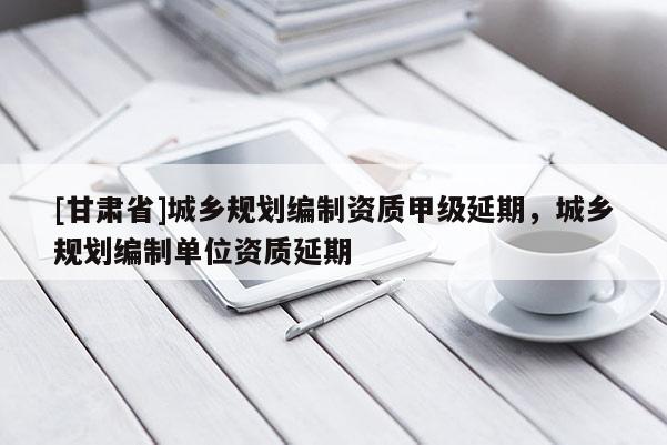 [甘肃省]城乡规划编制资质甲级延期，城乡规划编制单位资质延期