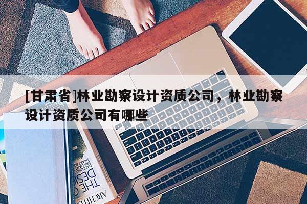 [甘肃省]林业勘察设计资质公司，林业勘察设计资质公司有哪些