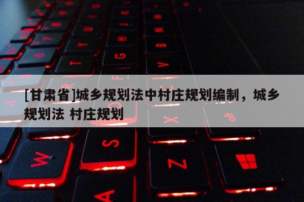 [甘肃省]城乡规划法中村庄规划编制，城乡规划法 村庄规划