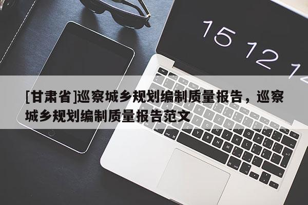 [甘肃省]巡察城乡规划编制质量报告，巡察城乡规划编制质量报告范文