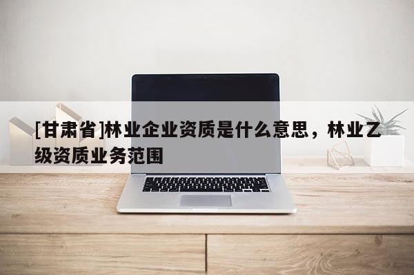 [甘肃省]林业企业资质是什么意思，林业乙级资质业务范围