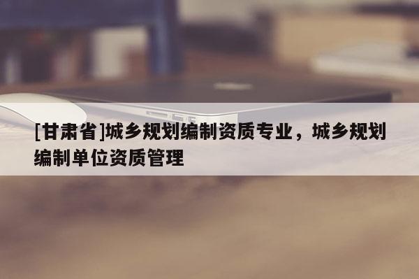 [甘肃省]城乡规划编制资质专业，城乡规划编制单位资质管理