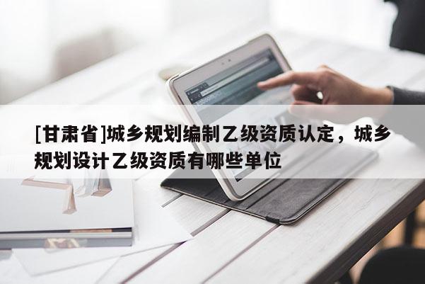 [甘肃省]城乡规划编制乙级资质认定，城乡规划设计乙级资质有哪些单位