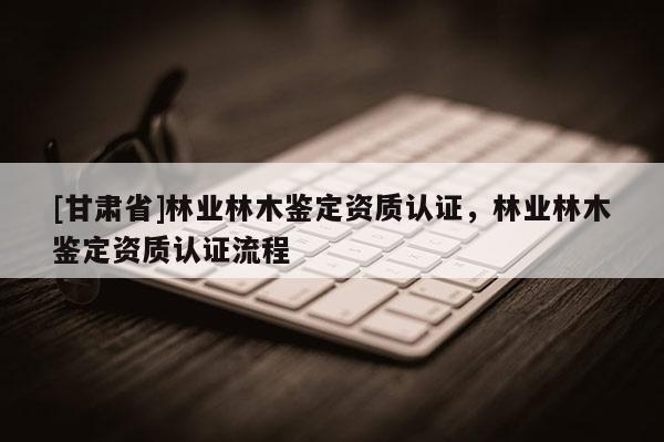 [甘肃省]林业林木鉴定资质认证，林业林木鉴定资质认证流程