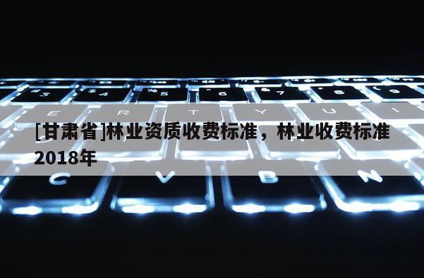 [甘肃省]林业资质收费标准，林业收费标准2018年