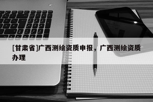 [甘肃省]广西测绘资质申报，广西测绘资质办理