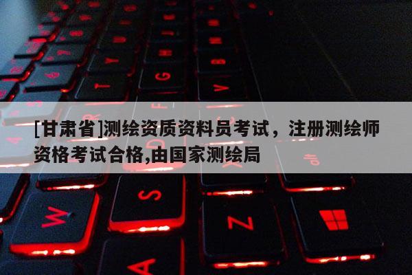 [甘肃省]测绘资质资料员考试，注册测绘师资格考试合格,由国家测绘局