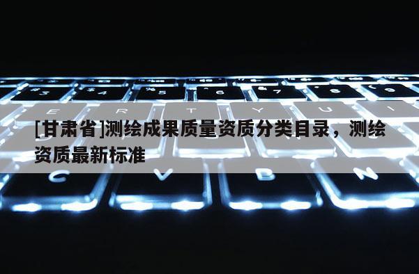 [甘肃省]测绘成果质量资质分类目录，测绘资质最新标准