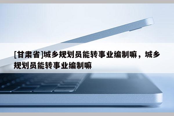 [甘肃省]城乡规划员能转事业编制嘛，城乡规划员能转事业编制嘛