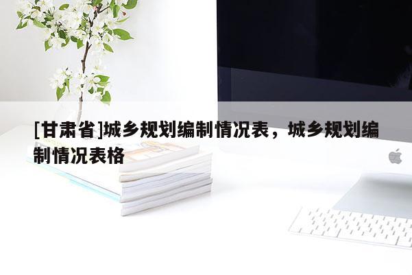 [甘肃省]城乡规划编制情况表，城乡规划编制情况表格