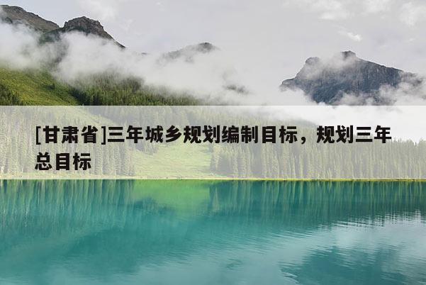 [甘肃省]三年城乡规划编制目标，规划三年总目标